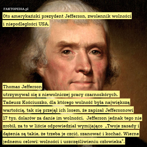 Oto amerykański prezydent Jefferson, zwolennik wolności
i niepodległości USA.







Thomas Jefferson
utrzymywał się z niewolniczej pracy czarnoskórych. 
Tadeusz Kościuszko, dla którego wolność była największą wartością, tak się przejął ich losem, że zapisał Jeffersonowi
17 tys. dolarów za danie im wolności.  Jefferson jednak tego nie zrobił, za to w liście odpowiedział wymijająco  „Twoje zasady i dążenia są takie, że trzeba je czcić, szanować i kochać. Wierne jednemu celowi: wolności i uszczęśliwieniu człowieka”. 