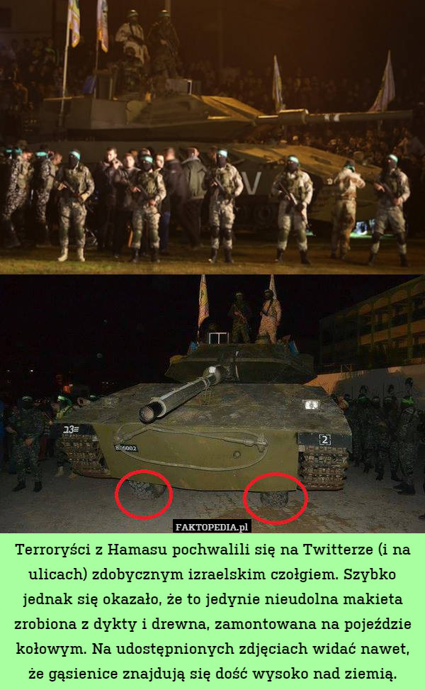 Terroryści z Hamasu pochwalili się na Twitterze (i na ulicach) zdobycznym izraelskim czołgiem. Szybko jednak się okazało, że to jedynie nieudolna makieta zrobiona z dykty i drewna, zamontowana na pojeździe kołowym. Na udostępnionych zdjęciach widać nawet, że gąsienice znajdują się dość wysoko nad ziemią. 