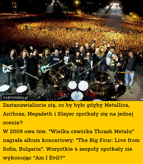 Zastanawialiscie się, co by było gdyby Metallica, Anthrax, Megadeth i Slayer spotkały się na jednej scenie? 
W 2009 owa tzw. "Wielka czwórka Thrash Metalu" nagrała album koncertowy: "The Big Four: Live from Sofia, Bulgaria". Wszystkie 4 zespoły spotkały sie wykonując "Am I Evil?" 