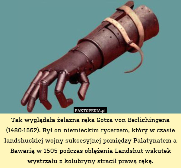Tak wyglądała żelazna ręka Götza von Berlichingena (1480-1562). Był on niemieckim rycerzem, który w czasie landshuckiej wojny sukcesyjnej pomiędzy Palatynatem a Bawarią w 1505 podczas oblężenia Landshut wskutek wystrzału z kolubryny stracił prawą rękę. 