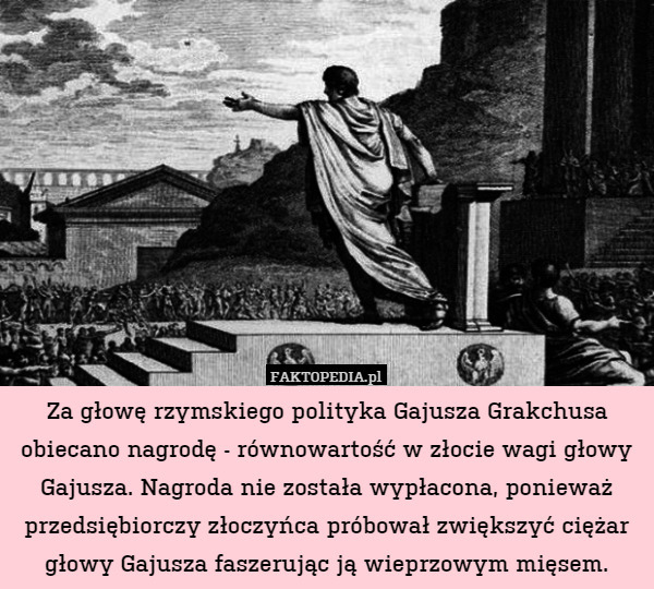 Za głowę rzymskiego polityka Gajusza Grakchusa obiecano nagrodę - równowartość w złocie wagi głowy Gajusza. Nagroda nie została wypłacona, ponieważ przedsiębiorczy złoczyńca próbował zwiększyć ciężar głowy Gajusza faszerując ją wieprzowym mięsem. 