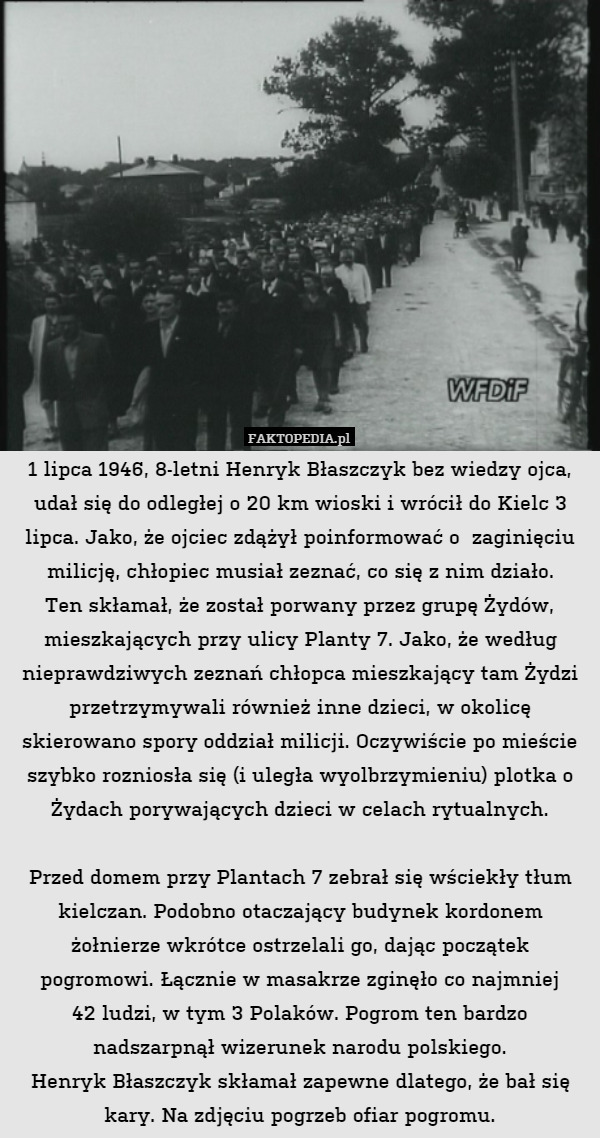 1 lipca 1946, 8-letni Henryk Błaszczyk bez wiedzy ojca, udał się do odległej o 20 km wioski i wrócił do Kielc 3 lipca. Jako, że ojciec zdążył poinformować o  zaginięciu milicję, chłopiec musiał zeznać, co się z nim działo.
Ten skłamał, że został porwany przez grupę Żydów, mieszkających przy ulicy Planty 7. Jako, że według nieprawdziwych zeznań chłopca mieszkający tam Żydzi przetrzymywali również inne dzieci, w okolicę skierowano spory oddział milicji. Oczywiście po mieście szybko rozniosła się (i uległa wyolbrzymieniu) plotka o Żydach porywających dzieci w celach rytualnych.

Przed domem przy Plantach 7 zebrał się wściekły tłum kielczan. Podobno otaczający budynek kordonem żołnierze wkrótce ostrzelali go, dając początek pogromowi. Łącznie w masakrze zginęło co najmniej
42 ludzi, w tym 3 Polaków. Pogrom ten bardzo nadszarpnął wizerunek narodu polskiego.
Henryk Błaszczyk skłamał zapewne dlatego, że bał się kary. Na zdjęciu pogrzeb ofiar pogromu. 