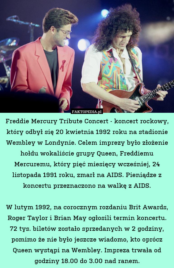 Freddie Mercury Tribute Concert - koncert rockowy, który odbył się 20 kwietnia 1992 roku na stadionie Wembley w Londynie. Celem imprezy było złożenie hołdu wokaliście grupy Queen, Freddiemu Mercuremu, który pięć miesięcy wcześniej, 24 listopada 1991 roku, zmarł na AIDS. Pieniądze z koncertu przeznaczono na walkę z AIDS.

W lutym 1992, na corocznym rozdaniu Brit Awards, Roger Taylor i Brian May ogłosili termin koncertu. 72 tys. biletów zostało sprzedanych w 2 godziny, pomimo że nie było jeszcze wiadomo, kto oprócz Queen wystąpi na Wembley. Impreza trwała od godziny 18.00 do 3.00 nad ranem. 