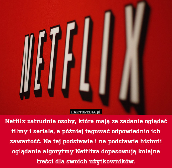 Netfilx zatrudnia osoby, które mają za zadanie oglądać filmy i seriale, a później tagować odpowiednio ich zawartość. Na tej podstawie i na podstawie historii oglądania algorytmy Netflixa dopasowują kolejne treści dla swoich użytkowników. 