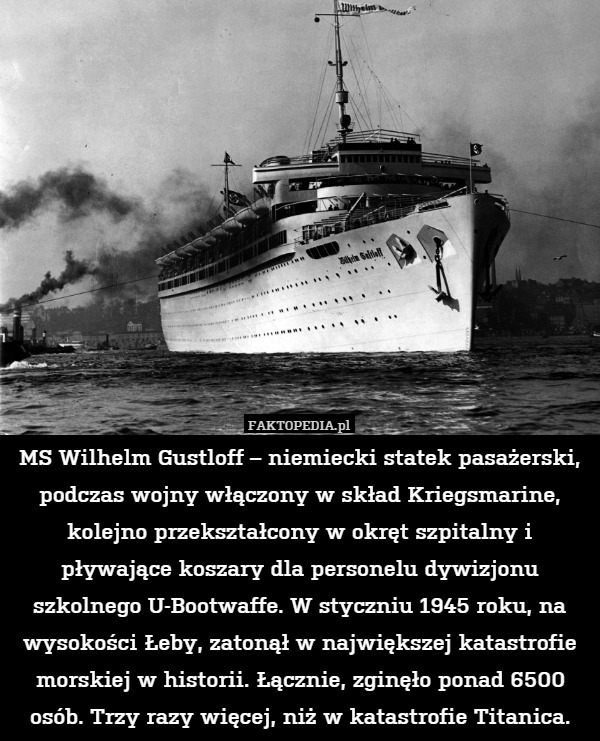 MS Wilhelm Gustloff – niemiecki statek pasażerski, podczas wojny włączony w skład Kriegsmarine, kolejno przekształcony w okręt szpitalny i pływające koszary dla personelu dywizjonu szkolnego U-Bootwaffe. W styczniu 1945 roku, na wysokości Łeby, zatonął w największej katastrofie morskiej w historii. Łącznie, zginęło ponad 6500 osób. Trzy razy więcej, niż w katastrofie Titanica. 