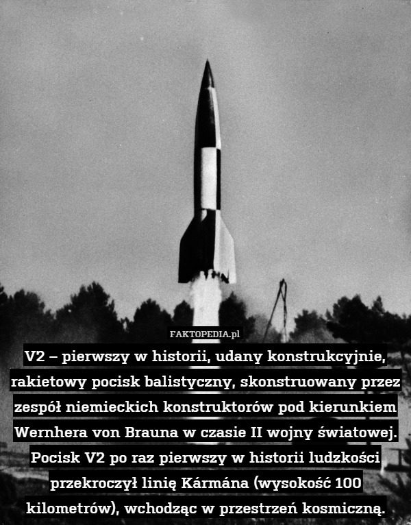 V2 – pierwszy w historii, udany konstrukcyjnie, rakietowy pocisk balistyczny, skonstruowany przez zespół niemieckich konstruktorów pod kierunkiem Wernhera von Brauna w czasie II wojny światowej. Pocisk V2 po raz pierwszy w historii ludzkości przekroczył linię Kármána (wysokość 100 kilometrów), wchodząc w przestrzeń kosmiczną. 