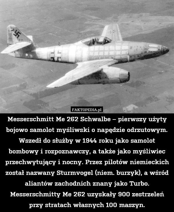 Messerschmitt Me 262 Schwalbe – pierwszy użyty bojowo samolot myśliwski o napędzie odrzutowym. Wszedł do służby w 1944 roku jako samolot bombowy i rozpoznawczy, a także jako myśliwiec przechwytujący i nocny. Przez pilotów niemieckich został nazwany Sturmvogel (niem. burzyk), a wśród aliantów zachodnich znany jako Turbo. Messerschmitty Me 262 uzyskały 900 zestrzeleń przy stratach własnych 100 maszyn. 