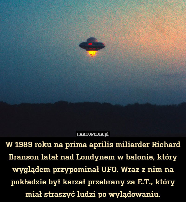 W 1989 roku na prima aprilis miliarder Richard Branson latał nad Londynem w balonie, który wyglądem przypominał UFO. Wraz z nim na pokładzie był karzeł przebrany za E.T., który miał straszyć ludzi po wylądowaniu. 