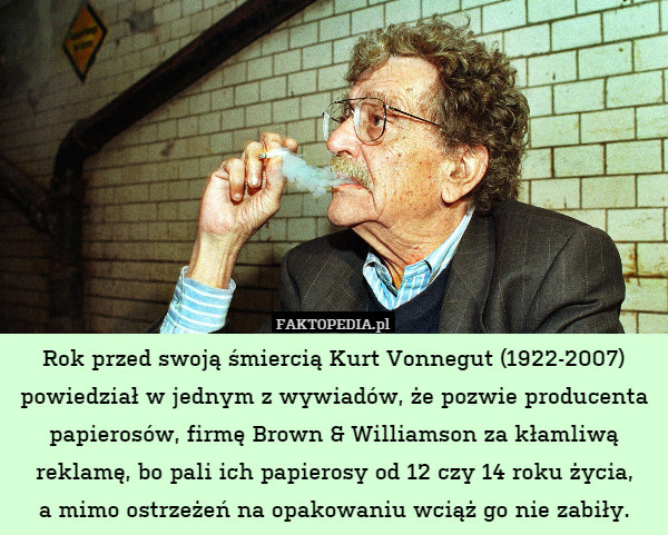 Rok przed swoją śmiercią Kurt Vonnegut (1922-2007) powiedział w jednym z wywiadów, że pozwie producenta papierosów, firmę Brown & Williamson za kłamliwą reklamę, bo pali ich papierosy od 12 czy 14 roku życia,
a mimo ostrzeżeń na opakowaniu wciąż go nie zabiły. 