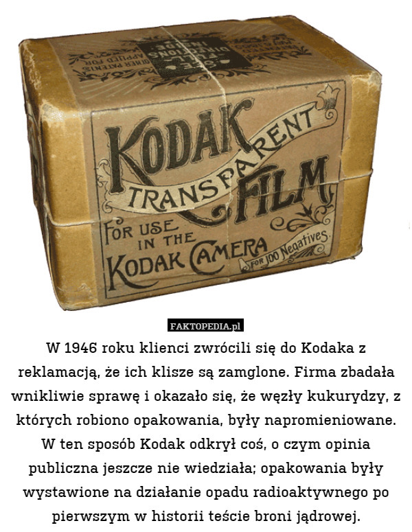 W 1946 roku klienci zwrócili się do Kodaka z reklamacją, że ich klisze są zamglone. Firma zbadała wnikliwie sprawę i okazało się, że węzły kukurydzy, z których robiono opakowania, były napromieniowane. W ten sposób Kodak odkrył coś, o czym opinia publiczna jeszcze nie wiedziała; opakowania były wystawione na działanie opadu radioaktywnego po pierwszym w historii teście broni jądrowej. 