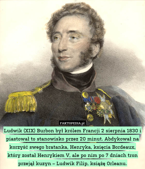 Ludwik (XIX) Burbon był królem Francji 2 sierpnia 1830 i piastował to stanowisko przez 20 minut. Abdykował na korzyść swego bratanka, Henryka, księcia Bordeaux, który został Henrykiem V, ale po nim po 7 dniach tron przejął kuzyn – Ludwik Filip, książę Orleanu. 