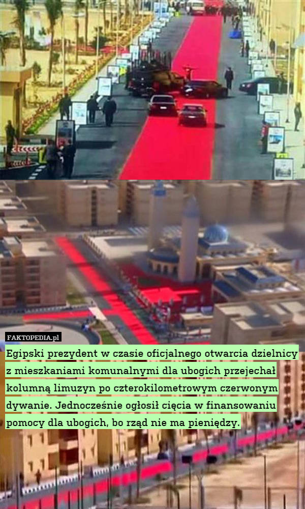 Egipski prezydent w czasie oficjalnego otwarcia dzielnicy z mieszkaniami komunalnymi dla ubogich przejechał kolumną limuzyn po czterokilometrowym czerwonym dywanie. Jednocześnie ogłosił cięcia w finansowaniu pomocy dla ubogich, bo rząd nie ma pieniędzy. 