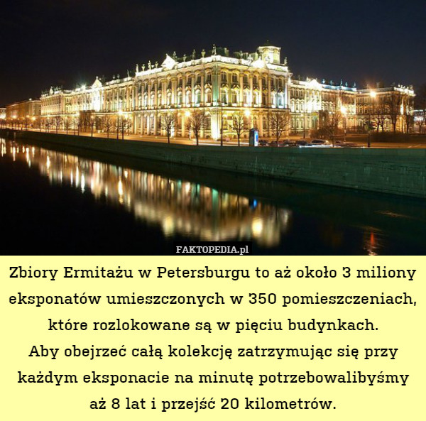 Zbiory Ermitażu w Petersburgu to aż około 3 miliony eksponatów umieszczonych w 350 pomieszczeniach, które rozlokowane są w pięciu budynkach.
Aby obejrzeć całą kolekcję zatrzymując się przy każdym eksponacie na minutę potrzebowalibyśmy aż 8 lat i przejść 20 kilometrów. 