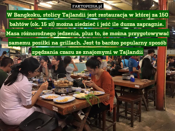 W Bangkoku, stolicy Tajlandii jest restauracja w której za 150 bahtów (ok. 15 zł) można siedzieć i jeść ile dusza zapragnie. 
Masa różnorodnego jedzenia, plus to, że można przygotowywać samemu posiłki na grillach. Jest to bardzo popularny sposób spędzania czasu ze znajomymi w Tajlandii 