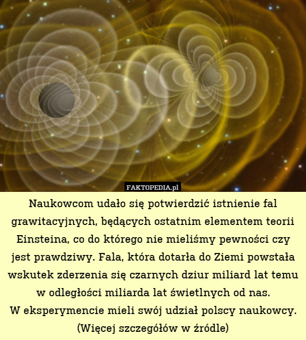 Naukowcom udało się potwierdzić istnienie fal grawitacyjnych, będących ostatnim elementem teorii Einsteina, co do którego nie mieliśmy pewności czy jest prawdziwy. Fala, która dotarła do Ziemi powstała wskutek zderzenia się czarnych dziur miliard lat temu w odległości miliarda lat świetlnych od nas.
W eksperymencie mieli swój udział polscy naukowcy.
(Więcej szczegółów w źródle) 