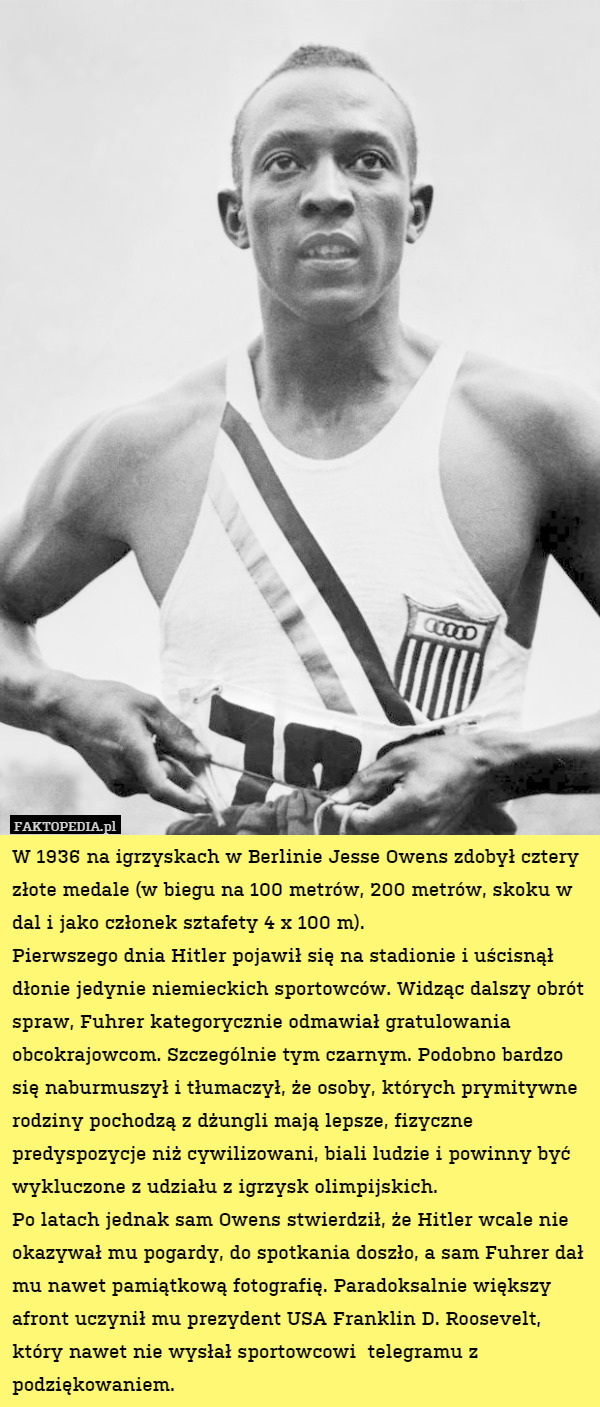 W 1936 na igrzyskach w Berlinie Jesse Owens zdobył cztery złote medale (w biegu na 100 metrów, 200 metrów, skoku w dal i jako członek sztafety 4 x 100 m).
Pierwszego dnia Hitler pojawił się na stadionie i uścisnął dłonie jedynie niemieckich sportowców. Widząc dalszy obrót spraw, Fuhrer kategorycznie odmawiał gratulowania obcokrajowcom. Szczególnie tym czarnym. Podobno bardzo się naburmuszył i tłumaczył, że osoby, których prymitywne rodziny pochodzą z dżungli mają lepsze, fizyczne predyspozycje niż cywilizowani, biali ludzie i powinny być wykluczone z udziału z igrzysk olimpijskich.
Po latach jednak sam Owens stwierdził, że Hitler wcale nie okazywał mu pogardy, do spotkania doszło, a sam Fuhrer dał mu nawet pamiątkową fotografię. Paradoksalnie większy afront uczynił mu prezydent USA Franklin D. Roosevelt, który nawet nie wysłał sportowcowi  telegramu z podziękowaniem. 