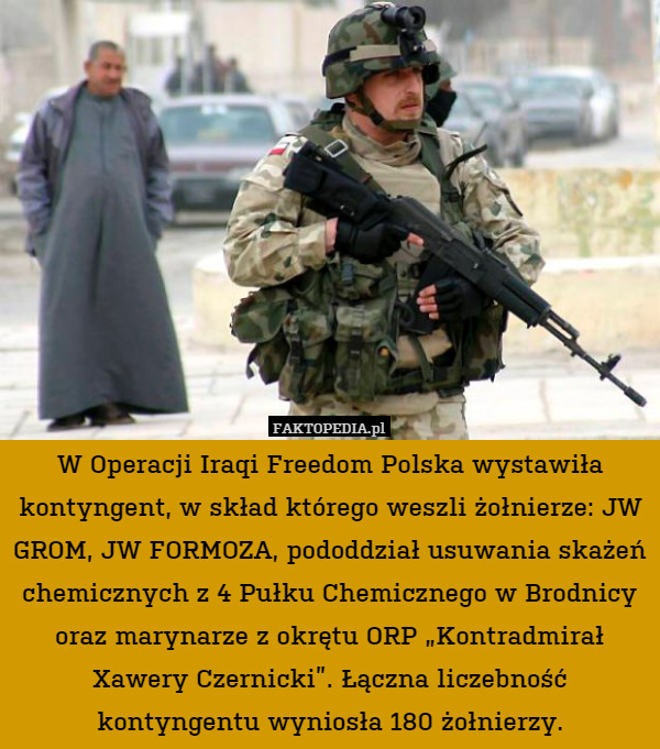W Operacji Iraqi Freedom Polska wystawiła kontyngent, w skład którego weszli żołnierze: JW GROM, JW FORMOZA, pododdział usuwania skażeń chemicznych z 4 Pułku Chemicznego w Brodnicy oraz marynarze z okrętu ORP „Kontradmirał Xawery Czernicki”. Łączna liczebność kontyngentu wyniosła 180 żołnierzy. 