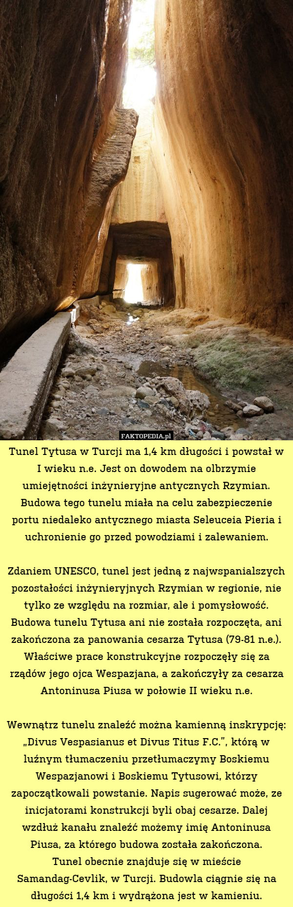 Tunel Tytusa w Turcji ma 1,4 km długości i powstał w I wieku n.e. Jest on dowodem na olbrzymie umiejętności inżynieryjne antycznych Rzymian.
Budowa tego tunelu miała na celu zabezpieczenie portu niedaleko antycznego miasta Seleuceia Pieria i uchronienie go przed powodziami i zalewaniem.

Zdaniem UNESCO, tunel jest jedną z najwspanialszych pozostałości inżynieryjnych Rzymian w regionie, nie tylko ze względu na rozmiar, ale i pomysłowość.
Budowa tunelu Tytusa ani nie została rozpoczęta, ani zakończona za panowania cesarza Tytusa (79-81 n.e.). Właściwe prace konstrukcyjne rozpoczęły się za rządów jego ojca Wespazjana, a zakończyły za cesarza Antoninusa Piusa w połowie II wieku n.e.

Wewnątrz tunelu znaleźć można kamienną inskrypcję: „Divus Vespasianus et Divus Titus F.C.”, którą w luźnym tłumaczeniu przetłumaczymy Boskiemu Wespazjanowi i Boskiemu Tytusowi, którzy zapoczątkowali powstanie. Napis sugerować może, ze inicjatorami konstrukcji byli obaj cesarze. Dalej wzdłuż kanału znaleźć możemy imię Antoninusa Piusa, za którego budowa została zakończona.
Tunel obecnie znajduje się w mieście Samandag-Cevlik, w Turcji. Budowla ciągnie się na długości 1,4 km i wydrążona jest w kamieniu. 