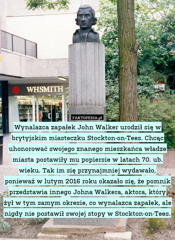 Wynalazca zapałek John Walker urodził się w brytyjskim miasteczku Stockton-on-Tees. Chcąc uhonorować swojego znanego mieszkańca władze miasta postawiły mu popiersie w latach 70. ub. wieku. Tak im się przynajmniej wydawało, ponieważ w lutym 2016 roku okazało się, że pomnik przedstawia innego Johna Walkera, aktora, który żył w tym samym okresie, co wynalazca zapałek, ale nigdy nie postawił swojej stopy w Stockton-on-Tees. 