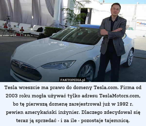 Tesla wreszcie ma prawo do domeny Tesla.com. Firma od 2003 roku mogła używać tylko adresu TeslaMotors.com, bo tę pierwszą domenę zarejestrował już w 1992 r.
pewien amerykański inżynier. Dlaczego zdecydował się teraz ją sprzedać - i za ile - pozostaje tajemnicą. 