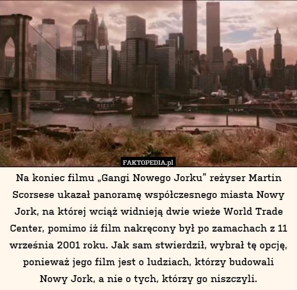 Na koniec filmu „Gangi Nowego Jorku” reżyser Martin Scorsese ukazał panoramę współczesnego miasta Nowy Jork, na której wciąż widnieją dwie wieże World Trade Center, pomimo iż film nakręcony był po zamachach z 11 września 2001 roku. Jak sam stwierdził, wybrał tę opcję, ponieważ jego film jest o ludziach, którzy budowali
Nowy Jork, a nie o tych, którzy go niszczyli. 