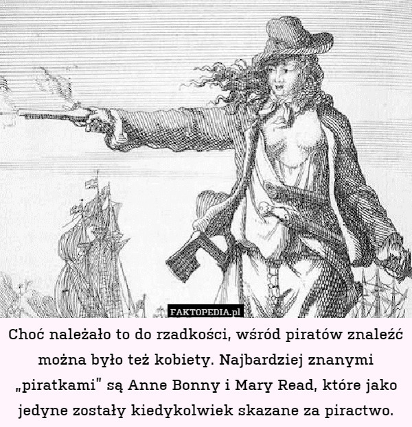 Choć należało to do rzadkości, wśród piratów znaleźć można było też kobiety. Najbardziej znanymi „piratkami” są Anne Bonny i Mary Read, które jako jedyne zostały kiedykolwiek skazane za piractwo. 
