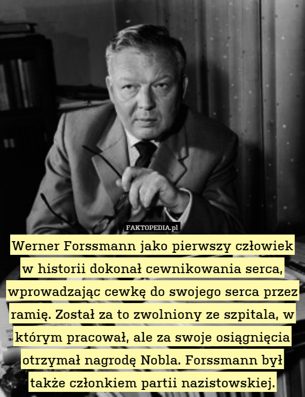 Werner Forssmann jako pierwszy człowiek
w historii dokonał cewnikowania serca, wprowadzając cewkę do swojego serca przez ramię. Został za to zwolniony ze szpitala, w którym pracował, ale za swoje osiągnięcia otrzymał nagrodę Nobla. Forssmann był także członkiem partii nazistowskiej. 