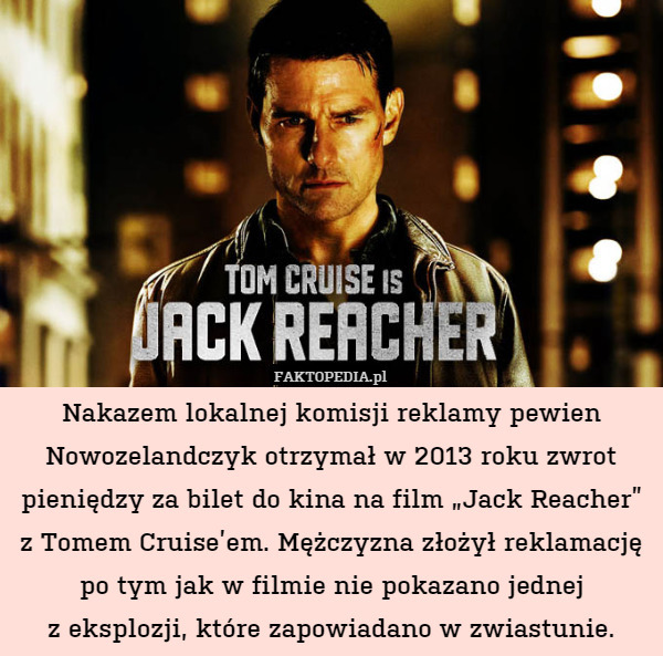 Nakazem lokalnej komisji reklamy pewien Nowozelandczyk otrzymał w 2013 roku zwrot pieniędzy za bilet do kina na film „Jack Reacher”
z Tomem Cruise’em. Mężczyzna złożył reklamację po tym jak w filmie nie pokazano jednej
z eksplozji, które zapowiadano w zwiastunie. 