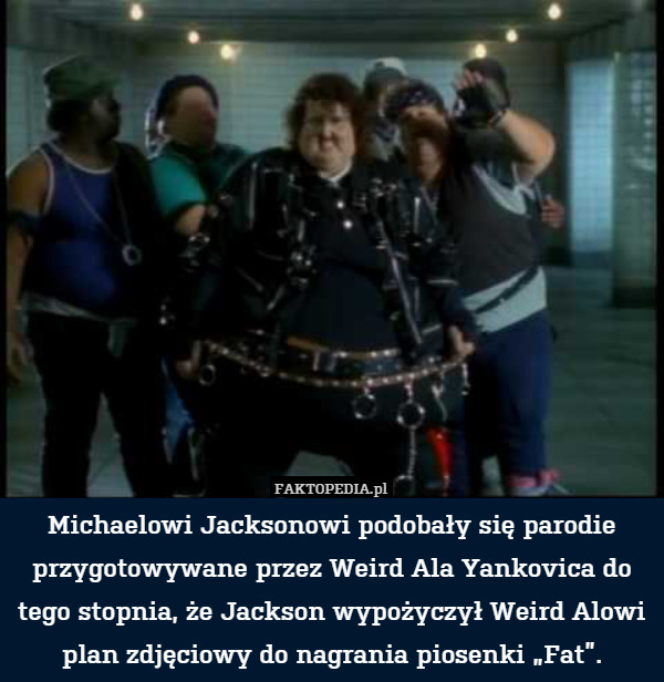 Michaelowi Jacksonowi podobały się parodie przygotowywane przez Weird Ala Yankovica do tego stopnia, że Jackson wypożyczył Weird Alowi plan zdjęciowy do nagrania piosenki „Fat”. 