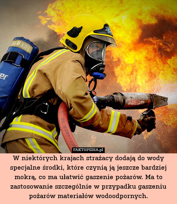W niektórych krajach strażacy dodają do wody specjalne środki, które czynią ją jeszcze bardziej mokrą, co ma ułatwić gaszenie pożarów. Ma to zastosowanie szczególnie w przypadku gaszeniu pożarów materiałów wodoodpornych. 