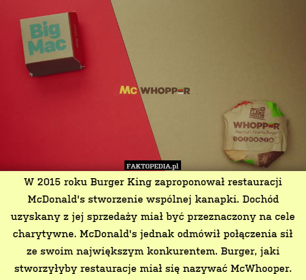 W 2015 roku Burger King zaproponował restauracji McDonald's stworzenie wspólnej kanapki. Dochód uzyskany z jej sprzedaży miał być przeznaczony na cele charytywne. McDonald's jednak odmówił połączenia sił ze swoim największym konkurentem. Burger, jaki stworzyłyby restauracje miał się nazywać McWhooper. 