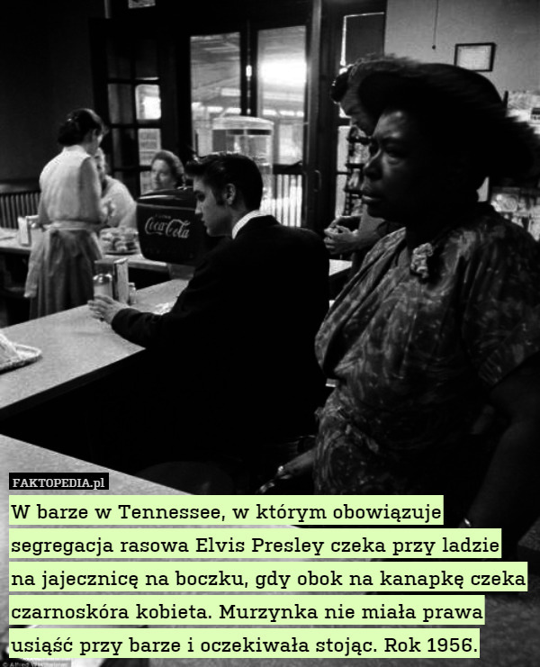 W barze w Tennessee, w którym obowiązuje segregacja rasowa Elvis Presley czeka przy ladzie na jajecznicę na boczku, gdy obok na kanapkę czeka czarnoskóra kobieta. Murzynka nie miała prawa usiąść przy barze i oczekiwała stojąc. Rok 1956. 