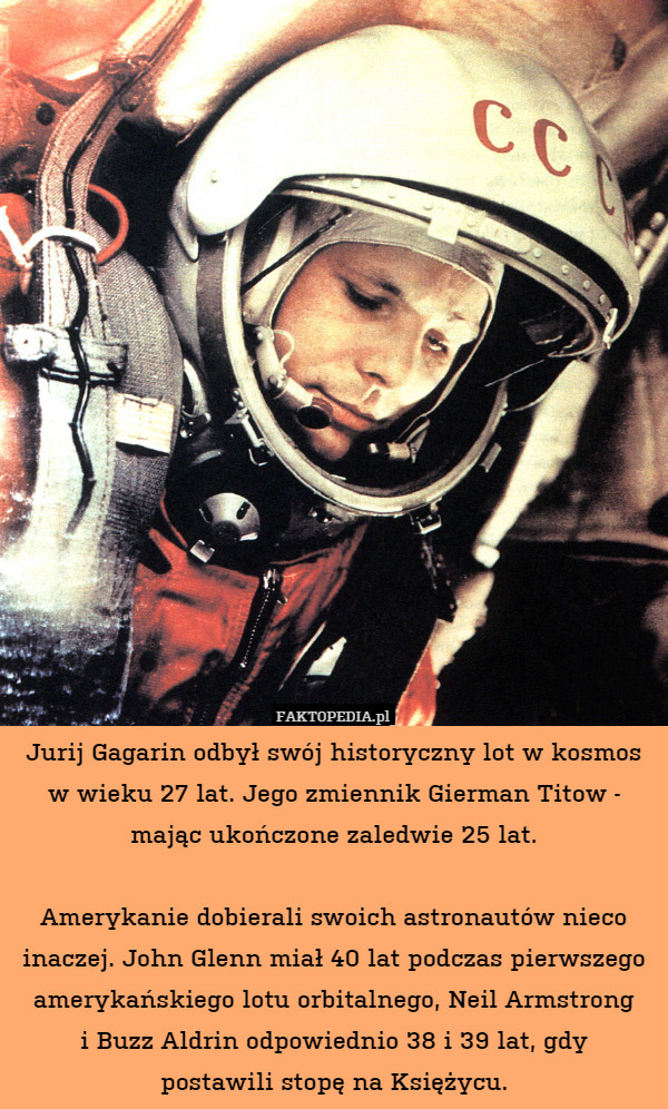 Jurij Gagarin odbył swój historyczny lot w kosmos w wieku 27 lat. Jego zmiennik Gierman Titow - mając ukończone zaledwie 25 lat.

Amerykanie dobierali swoich astronautów nieco inaczej. John Glenn miał 40 lat podczas pierwszego amerykańskiego lotu orbitalnego, Neil Armstrong
i Buzz Aldrin odpowiednio 38 i 39 lat, gdy
postawili stopę na Księżycu. 