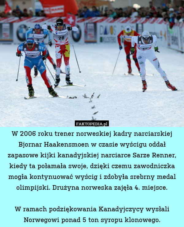 W 2006 roku trener norweskiej kadry narciarskiej Bjornar Haakensmoen w czasie wyścigu oddał zapasowe kijki kanadyjskiej narciarce Sarze Renner, kiedy ta połamała swoje, dzięki czemu zawodniczka mogła kontynuować wyścig i zdobyła srebrny medal olimpijski. Drużyna norweska zajęła 4. miejsce.

W ramach podziękowania Kanadyjczycy wysłali Norwegowi ponad 5 ton syropu klonowego. 