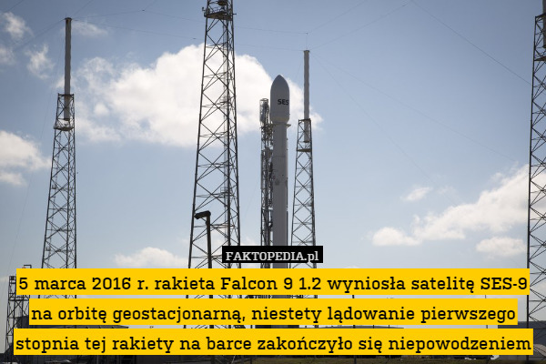 5 marca 2016 r. rakieta Falcon 9 1.2 wyniosła satelitę SES-9 na orbitę geostacjonarną, niestety lądowanie pierwszego stopnia tej rakiety na barce zakończyło się niepowodzeniem 