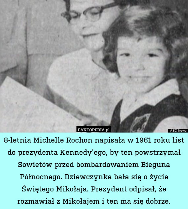 8-letnia Michelle Rochon napisała w 1961 roku list do prezydenta Kennedy’ego, by ten powstrzymał Sowietów przed bombardowaniem Bieguna Północnego. Dziewczynka bała się o życie Świętego Mikołaja. Prezydent odpisał, że rozmawiał z Mikołajem i ten ma się dobrze. 