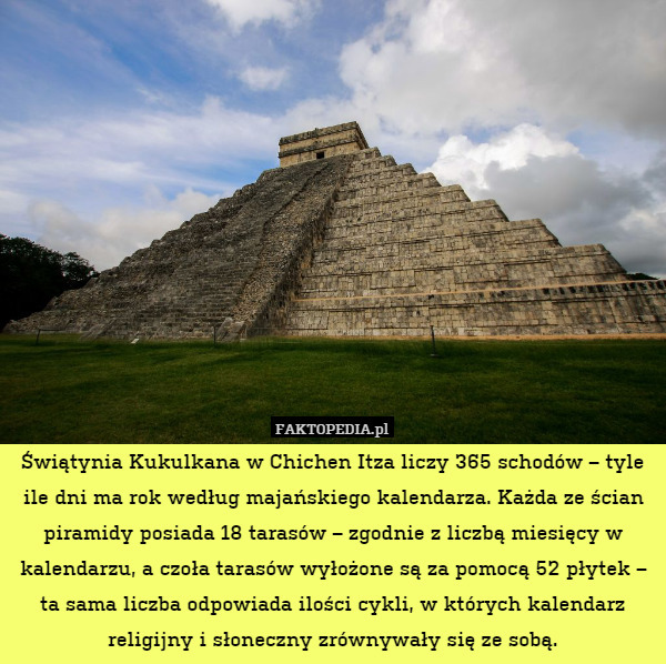 Świątynia Kukulkana w Chichen Itza liczy 365 schodów – tyle ile dni ma rok według majańskiego kalendarza. Każda ze ścian piramidy posiada 18 tarasów – zgodnie z liczbą miesięcy w kalendarzu, a czoła tarasów wyłożone są za pomocą 52 płytek – ta sama liczba odpowiada ilości cykli, w których kalendarz religijny i słoneczny zrównywały się ze sobą. 