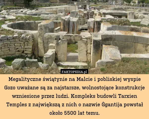 Megalityczne świątynie na Malcie i pobliskiej wyspie Gozo uważane są za najstarsze, wolnostojące konstrukcje wzniesione przez ludzi. Kompleks budowli Tarxien Temples z największą z nich o nazwie Ġgantija powstał około 5500 lat temu. 
