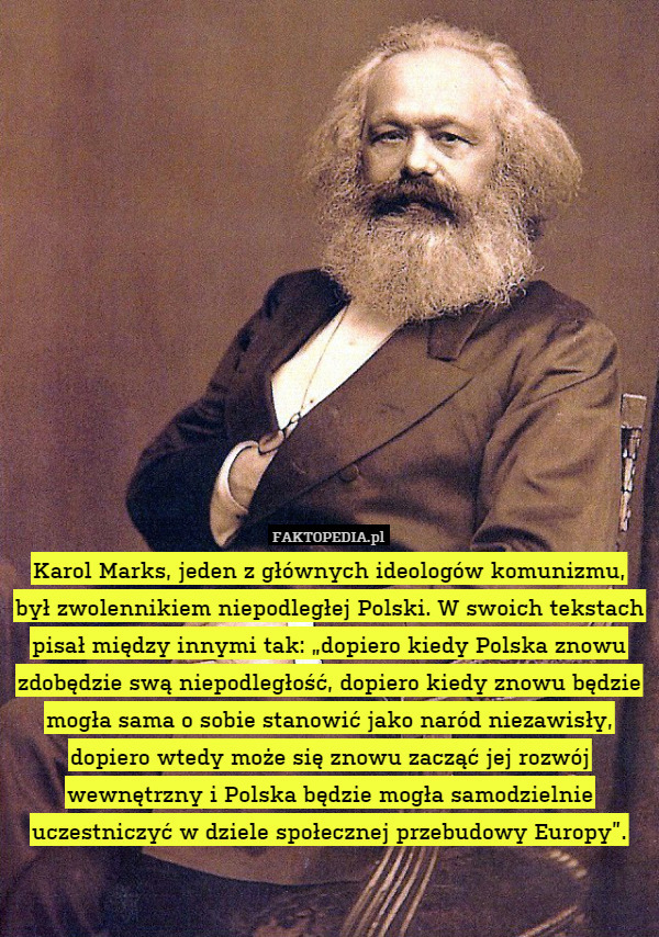 Karol Marks, jeden z głównych ideologów komunizmu, był zwolennikiem niepodległej Polski. W swoich tekstach pisał między innymi tak: „dopiero kiedy Polska znowu zdobędzie swą niepodległość, dopiero kiedy znowu będzie mogła sama o sobie stanowić jako naród niezawisły, dopiero wtedy może się znowu zacząć jej rozwój wewnętrzny i Polska będzie mogła samodzielnie uczestniczyć w dziele społecznej przebudowy Europy”. 