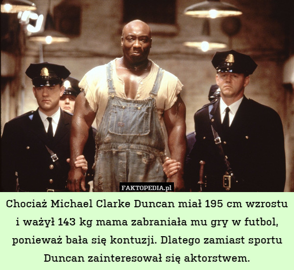 Chociaż Michael Clarke Duncan miał 195 cm wzrostu i ważył 143 kg mama zabraniała mu gry w futbol, ponieważ bała się kontuzji. Dlatego zamiast sportu Duncan zainteresował się aktorstwem. 