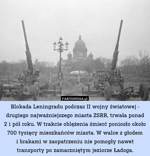 Blokada Leningradu podczas II wojny światowej - drugiego najważniejszego miasta ZSRR, trwała ponad
2 i pół roku. W trakcie oblężenia śmierć poniosło około 700 tysięcy mieszkańców miasta. W walce z głodem
i brakami w zaopatrzeniu nie pomogły nawet transporty po zamarzniętym jeziorze Ładoga. 