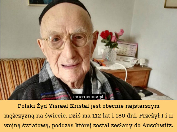Polski Żyd Yisrael Kristal jest obecnie najstarszym mężczyzną na świecie. Dziś ma 112 lat i 180 dni. Przeżył I i II wojnę światową, podczas której został zesłany do Auschwitz. 