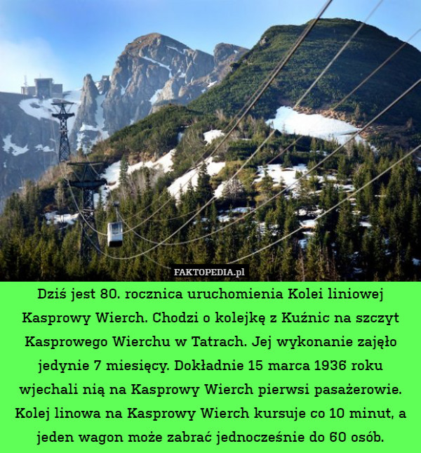 Dziś jest 80. rocznica uruchomienia Kolei liniowej Kasprowy Wierch. Chodzi o kolejkę z Kuźnic na szczyt Kasprowego Wierchu w Tatrach. Jej wykonanie zajęło jedynie 7 miesięcy. Dokładnie 15 marca 1936 roku wjechali nią na Kasprowy Wierch pierwsi pasażerowie. Kolej linowa na Kasprowy Wierch kursuje co 10 minut, a jeden wagon może zabrać jednocześnie do 60 osób. 