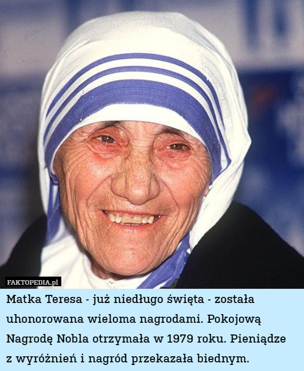 Matka Teresa - już niedługo święta - została uhonorowana wieloma nagrodami. Pokojową Nagrodę Nobla otrzymała w 1979 roku. Pieniądze
z wyróżnień i nagród przekazała biednym. 