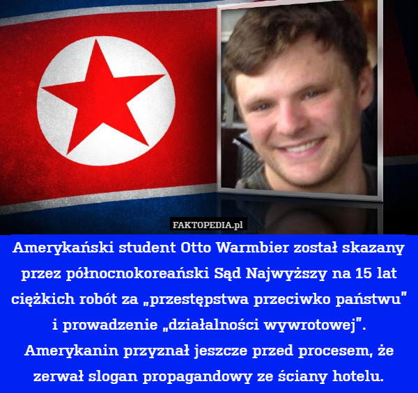 Amerykański student Otto Warmbier został skazany przez północnokoreański Sąd Najwyższy na 15 lat ciężkich robót za „przestępstwa przeciwko państwu” i prowadzenie „działalności wywrotowej”. Amerykanin przyznał jeszcze przed procesem, że zerwał slogan propagandowy ze ściany hotelu. 