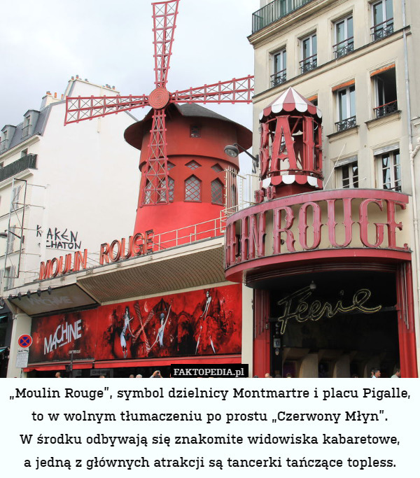 „Moulin Rouge”, symbol dzielnicy Montmartre i placu Pigalle, to w wolnym tłumaczeniu po prostu „Czerwony Młyn”.
W środku odbywają się znakomite widowiska kabaretowe,
a jedną z głównych atrakcji są tancerki tańczące topless. 