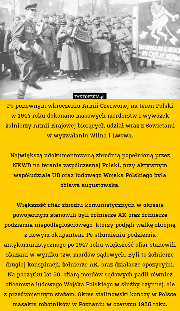 Po ponownym wkroczeniu Armii Czerwonej na teren Polski w 1944 roku dokonano masowych morderstw i wywózek żołnierzy Armii Krajowej biorących udział wraz z Sowietami w wyzwalaniu Wilna i Lwowa.

Największą udokumentowaną zbrodnią popełnioną przez NKWD na terenie współczesnej Polski, przy aktywnym współudziale UB oraz ludowego Wojska Polskiego była obława augustowska.

Większość ofiar zbrodni komunistycznych w okresie powojennym stanowili byli żołnierze AK oraz żołnierze podziemia niepodleglościowego, którzy podjęli walkę zbrojną z nowym okupantem. Po stłumieniu podziemia antykomunistycznego po 1947 roku większość ofiar stanowili skazani w wyniku tzw. mordów sądowych. Byli to żołnierze drugiej konspiracji, żołnierze AK, oraz działacze opozycyjni. Na początku lat 50. ofiarą mordów sądowych padli również oficerowie ludowego Wojska Polskiego w służby czynnej, ale z przedwojennym stażem. Okres stalinowski kończy w Polsce masakra robotników w Poznaniu w czerwcu 1956 roku. 