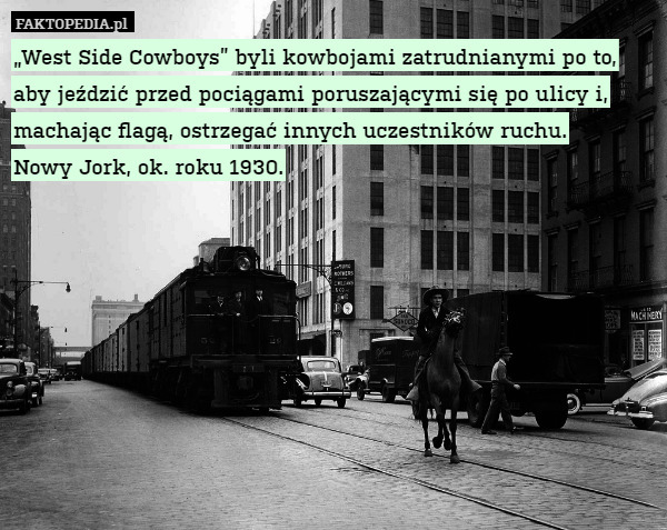 „West Side Cowboys” byli kowbojami zatrudnianymi po to, aby jeździć przed pociągami poruszającymi się po ulicy i, machając flagą, ostrzegać innych uczestników ruchu.
Nowy Jork, ok. roku 1930. 