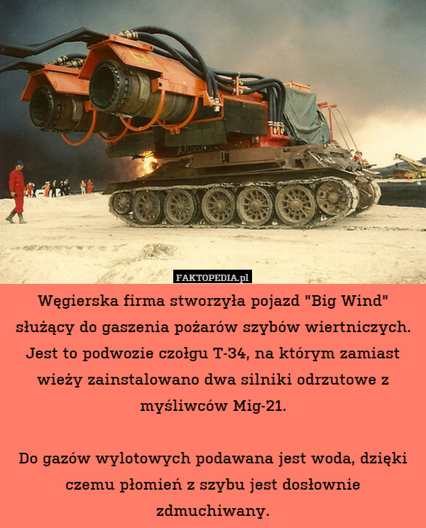 Węgierska firma stworzyła pojazd "Big Wind" służący do gaszenia pożarów szybów wiertniczych. Jest to podwozie czołgu T-34, na którym zamiast wieży zainstalowano dwa silniki odrzutowe z myśliwców Mig-21.

Do gazów wylotowych podawana jest woda, dzięki czemu płomień z szybu jest dosłownie zdmuchiwany. 