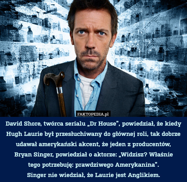 David Shore, twórca serialu „Dr House”, powiedział, że kiedy Hugh Laurie był przesłuchiwany do głównej roli, tak dobrze udawał amerykański akcent, że jeden z producentów,
Bryan Singer, powiedział o aktorze: „Widzisz? Właśnie
tego potrzebuję: prawdziwego Amerykanina”.
Singer nie wiedział, że Laurie jest Anglikiem. 